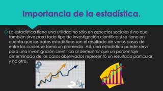 Importancia de la estadística.
 La estadística tiene una utilidad no sólo en aspectos sociales si no que
también sirve para todo tipo de investigación científica si se tiene en
cuenta que los datos estadísticos son el resultado de varios casos de
entre los cuales se toma un promedio. Así, una estadística puede servir
para una investigación científica al demostrar que un porcentaje
determinado de los casos observados representó un resultado particular
y no otro.
 