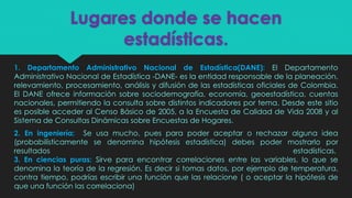 Lugares donde se hacen
estadísticas.
1. Departamento Administrativo Nacional de Estadística(DANE): El Departamento
Administrativo Nacional de Estadística -DANE- es la entidad responsable de la planeación,
relevamiento, procesamiento, análisis y difusión de las estadísticas oficiales de Colombia.
El DANE ofrece información sobre sociodemografía, economía, geoestadística, cuentas
nacionales, permitiendo la consulta sobre distintos indicadores por tema. Desde este sitio
es posible acceder al Censo Básico de 2005, a la Encuesta de Calidad de Vida 2008 y al
Sistema de Consultas Dinámicas sobre Encuestas de Hogares.
2. En ingeniería: Se usa mucho, pues para poder aceptar o rechazar alguna idea
(probabilísticamente se denomina hipótesis estadística) debes poder mostrarlo por
resultados estadísticas.
3. En ciencias puras: Sirve para encontrar correlaciones entre las variables, lo que se
denomina la teoría de la regresión. Es decir si tomas datos, por ejemplo de temperatura,
contra tiempo, podrías escribir una función que las relacione ( o aceptar la hipótesis de
que una función las correlaciona)
 