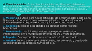 4. Ciencias sociales: En las ciencias sociales, se utiliza para determinar
muchos factores como la esperanza de vida, nivel económico, número de
hijos, y poder así relacionar los problemas sociales con posibles causas y
proporcionar soluciones ( los famosos censos)
5. Medicina: Se utiliza para hacer estimados de enfermedades cada cierto
tiempo, y así poder prevenir posibles epidemias, o poder relacionar los
tipos de muertes con posibles causas y factores como la edad.
6. Genética: Estudia la probabilidad de obtener ciertos factores
hereditarios.
7. En economía: Suministra los valores que ayudan a descubrir
interrelaciones entre múltiples parámetros macro y microeconómicos.
8. Deportes: Busca pronosticar un suceso, a través de inferencias
9. Industria: Se usa como control de calidad, ver promedio y desviación
estándar de pesos, grosores, humedad, etc.
 