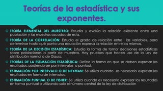 Teorías de la estadística y sus
exponentes.
 TEORÍA ELEMENTAL DEL MUESTREO: Estudia y evalúa la relación existente entre una
población y las muestras sacadas de esta.
 TEORÍA DE LA CORRELACIÓN: Estudia el grado de relación entre las variables, para
determinar hasta qué punto una ecuación expresa la relación entre las mismas.
 TEORÍA DE LA DECISIÓN ESTADÍSTICA: Estudia la forma de tomar decisiones estadísticas
sobre poblaciones a partir de muestras. Hay pruebas que hacen uso de la Ley de
distribución normal o de Gauss.
 TEORÍAS DE LA ESTIMACIÓN ESTADÍSTICA: Define la forma en que se deben expresar los
resultados, pudiendo ser por intervalos o puntual.
 ESTIMACIÓN POR INTERVALO O DE NEYMAN: Se utiliza cuando es necesario expresar los
resultados en forma de intervalos.
 ESTIMACIÓN PUNTUAL O DE FISHER: Se utiliza cuando es necesario expresar los resultados
en forma puntual o utilizando solo el número central de la ley de distribución
 