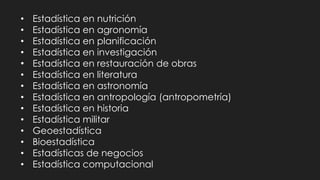 • Estadística en nutrición
• Estadística en agronomía
• Estadística en planificación
• Estadística en investigación
• Estadística en restauración de obras
• Estadística en literatura
• Estadística en astronomía
• Estadística en antropología (antropometría)
• Estadística en historia
• Estadística militar
• Geoestadística
• Bioestadística
• Estadísticas de negocios
• Estadística computacional
 