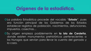Orígenes de la estadística.
La palabra Estadística procede del vocablo “Estado”, pues
era función principal de los Gobiernos de los Estados
establecer registros de población, nacimientos, defunciones,
impuestos, cosechas…
Su origen empieza posiblemente en la isla de Cerdeña,
donde existen monumentos prehistóricos pertenecientes a
los Nuragas que servían para llevar la cuenta del ganado y
la caza.
 