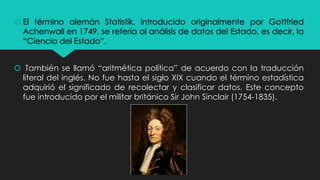  El término alemán Statistik, introducido originalmente por Gottfried
Achenwall en 1749, se refería al análisis de datos del Estado, es decir, la
“Ciencia del Estado”.
 También se llamó “aritmética política” de acuerdo con la traducción
literal del inglés. No fue hasta el siglo XIX cuando el término estadística
adquirió el significado de recolectar y clasificar datos. Este concepto
fue introducido por el militar británico Sir John Sinclair (1754-1835).
 