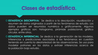 Clases de estadística.
 ESTADÍSTICA DESCRIPTIVA: Se dedica a la descripción, visualización y
resumen de datos originados a partir de los fenómenos de estudio. Los
datos pueden ser resumidos numérica o gráficamente. Algunos
ejemplos gráficos son: histograma, pirámide poblacional, gráfico
circular, entre otros.
 ESTADÍSTICA INFERENCIAL: Se dedica a la generación de los modelos,
inferencias y predicciones asociadas a los fenómenos en cuestión
teniendo en cuenta la aleatoriedad de las observaciones. Se usa para
modelar patrones en los datos y extraer inferencias acerca de
la población bajo estudio.
 
