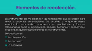 Elementos de recolección.
Los instrumentos de medición son las herramientas que se utilizan para
llevar a cabo las observaciones. De acuerdo a lo que se desea
estudiar, la característica a observar, sus propiedades y factores
relacionados como el ambiente, los recursos humanos y económicos,
etcétera, es que se escoge uno de estos instrumentos.
Se clasifican en:
 La observación
 La encuesta
 La entrevista.
 