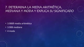 7. DETERMINA LA MEDIA ARITMÉTICA,
MEDIANA Y MODA Y EXPLICA SU SIGNIFICADO
• 3.9069 media aritmética
• 3.908 mediana
• 4 moda
 