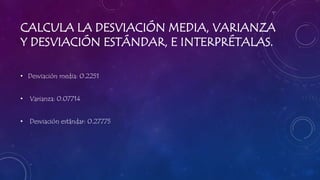 CALCULA LA DESVIACIÓN MEDIA, VARIANZA
Y DESVIACIÓN ESTÁNDAR, E INTERPRÉTALAS.
• Desviación media: 0.2251
• Varianza: 0.07714
• Desviación estándar: 0.27775
 