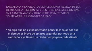 10.ELABORA Y EXPLICA TUS CONCLUSIONES ACERCA DE LOS
TIEMPOS DE ATENCIÓN AL CLIENTE EN LA CAJA. CON BASE
EN LA INFORMACIÓN DISPONIBLE, ¿ES NECESARIO
CONTRATAR UN SEGUNDO CAJERO?
• Yo digo que no es tan necesario poner mas cajas por que
el tiempo es breve de escasos segundos por todo esta
calculado y ya tienen un cierto tiempo para cada cliente
 