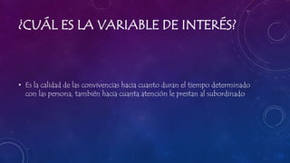 ¿CUÁL ES LA VARIABLE DE INTERÉS?
• Es la calidad de las convivencias hacia cuanto duran el tiempo determinado
con las persona, también hacia cuanta atención le prestan al subordinado
 