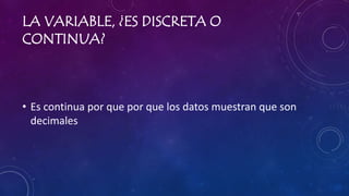 LA VARIABLE, ¿ES DISCRETA O
CONTINUA?
• Es continua por que por que los datos muestran que son
decimales
 
