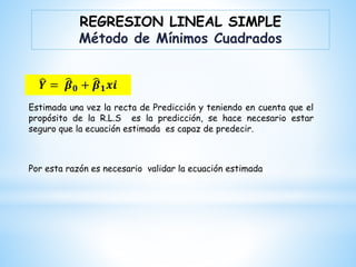 Estimada una vez la recta de Predicción y teniendo en cuenta que el
propósito de la R.L.S es la predicción, se hace necesario estar
seguro que la ecuación estimada es capaz de predecir.
Por esta razón es necesario validar la ecuación estimada
REGRESION LINEAL SIMPLE
Método de Mínimos Cuadrados
𝒀 = 𝜷𝟎 + 𝜷𝟏𝒙𝒊
 