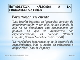 ESTADISTICA APLICADA A LA
EDUCACION SUPERIOR
Por: Ing. M.Sc. Francisco Martínez Solaris 18/03/2022
Para tomar en cuenta
“Las teorías basadas en ideologías carecen de
experimentación, y por ello, no son ciencia, lo
que no se demuestra con experimento es
política. Lo que se demuestra con
experimentación, es ciencia” (Robert
Laughlin, Premio Nobel de Física 1998).
"La verdadera ignorancia no es la ausencia de
conocimientos, sino el hecho de rehusarse a
adquirirlos" (Karl R. Popper)
 