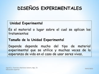 18/03/2022
Ing.M.Sc. Francisco Martínez Solaris; Mgs. En
Educación Superior
Unidad Experimental
Es el material o lugar sobre el cual se aplican los
tratamientos
Tamaño de la Unidad Experimental
Depende depende mucho del tipo de material
experimental que se utilice y muchas veces de la
esperanza de vida en el caso de usar seres vivos.
DISEÑOS EXPERIMENTALES
 