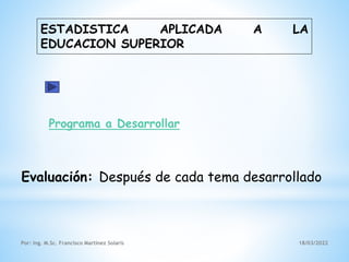 ESTADISTICA APLICADA A LA
EDUCACION SUPERIOR
Por: Ing. M.Sc. Francisco Martínez Solaris 18/03/2022
Programa a Desarrollar
Evaluación: Después de cada tema desarrollado
 