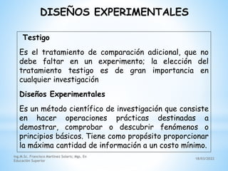 18/03/2022
Ing.M.Sc. Francisco Martínez Solaris; Mgs. En
Educación Superior
Testigo
Es el tratamiento de comparación adicional, que no
debe faltar en un experimento; la elección del
tratamiento testigo es de gran importancia en
cualquier investigación
Diseños Experimentales
Es un método científico de investigación que consiste
en hacer operaciones prácticas destinadas a
demostrar, comprobar o descubrir fenómenos o
principios básicos. Tiene como propósito proporcionar
la máxima cantidad de información a un costo mínimo.
DISEÑOS EXPERIMENTALES
 