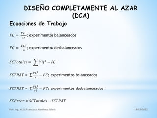 DISEÑO COMPLETAMENTE AL AZAR
(DCA)
Ecuaciones de Trabajo
𝐹𝐶 =
ΣY..2
𝑡𝑟
; experimentos balanceados
𝐹𝐶 =
ΣY..2
𝑛
; experimentos desbalanceados
𝑆𝐶𝑇𝑜𝑡𝑎𝑙𝑒𝑠 = 𝑌𝑖𝑗2
− 𝐹𝐶
𝑆𝐶𝑇𝑅𝐴𝑇 =
𝑌𝑖.2
𝑟
− 𝐹𝐶; experimentos balanceados
𝑆𝐶𝑇𝑅𝐴𝑇 =
𝑌𝑖.2
𝑟𝑖
− 𝐹𝐶; experimentos desbalanceados
𝑆𝐶𝐸𝑟𝑟𝑜𝑟 = 𝑆𝐶𝑇𝑜𝑡𝑎𝑙𝑒𝑠 − 𝑆𝐶𝑇𝑅𝐴𝑇
18/03/2022
Por: Ing. M.Sc. Francisco Martínez Solaris
 