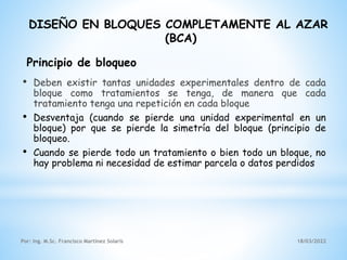 DISEÑO EN BLOQUES COMPLETAMENTE AL AZAR
(BCA)
• Deben existir tantas unidades experimentales dentro de cada
bloque como tratamientos se tenga, de manera que cada
tratamiento tenga una repetición en cada bloque
• Desventaja (cuando se pierde una unidad experimental en un
bloque) por que se pierde la simetría del bloque (principio de
bloqueo.
• Cuando se pierde todo un tratamiento o bien todo un bloque, no
hay problema ni necesidad de estimar parcela o datos perdidos
Principio de bloqueo
18/03/2022
Por: Ing. M.Sc. Francisco Martínez Solaris
 