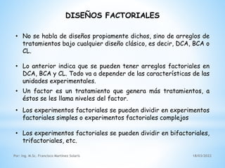 18/03/2022
Por: Ing. M.Sc. Francisco Martínez Solaris
DISEÑOS FACTORIALES
• No se habla de diseños propiamente dichos, sino de arreglos de
tratamientos bajo cualquier diseño clásico, es decir, DCA, BCA o
CL.
• Los experimentos factoriales se pueden dividir en experimentos
factoriales simples o experimentos factoriales complejos
• Lo anterior indica que se pueden tener arreglos factoriales en
DCA, BCA y CL. Todo va a depender de las características de las
unidades experimentales.
• Un factor es un tratamiento que genera más tratamientos, a
éstos se les llama niveles del factor.
• Los experimentos factoriales se pueden dividir en bifactoriales,
trifactoriales, etc.
 