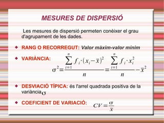 MESURES DE DISPERSIÓ
Les mesures de dispersió permeten conèixer el grau
d'agrupament de les dades.
 RANG O RECORREGUT: Valor màxim-valor mínim
 VARIÀNCIA:
 DESVIACIÓ TÍPICA: és l'arrel quadrada positiva de la
variància.
 COEFICIENT DE VARIACIÓ:
2
=
∑
i=1
n
f i ·xi−x2
n
=
∑
i=1
n
f i · xi
2
n
−x2
σ
CV =

x
 
