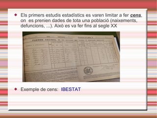  Els primers estudis estadístics es varen limitar a fer cens,
on es prenien dades de tota una població (naixements,
defuncions, ...). Això es va fer fins al segle XX
 Exemple de cens: IBESTAT
 
