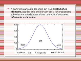  A partir dels anys 30 del segle XX neix l'estadística
moderna, aquella que ens serveix per a fer prediccions
sobre les característiques d'una població, s'anomena
inferència estadística.
 