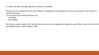 C: Utiliza la prueba mas adecuada para contrastar tu hipótesis
En este caso nos encontramos ante dos variables cuantitativas por tanto podemos utilizar la correlaccion R de Pearson y
RHO de Spearman.
Las asunciones de la RHO de Pearson son:
- Linealidad
- Normalidad
Para llevar a cabo el análisis de la relación lineal vamos a usar un diagrama de dispersión y para llevar a cabo la cuantía de la
normalidad vamos a utilizar Shapiro Wilk.
 