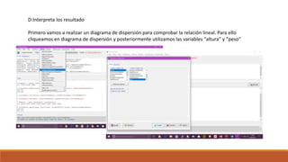 D:Interpreta los resultado
Primero vamos a realizar un diagrama de dispersión para comprobar la relación lineal. Para ello
cliqueamos en diagrama de dispersión y posteriormente utilizamos las variables “altura” y “peso”
 