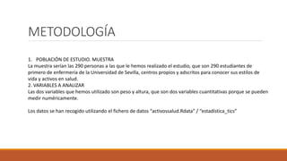 METODOLOGÍA
1. POBLACIÓN DE ESTUDIO. MUESTRA
La muestra serían las 290 personas a las que le hemos realizado el estudio, que son 290 estudiantes de
primero de enfermería de la Universidad de Sevilla, centros propios y adscritos para conocer sus estilos de
vida y activos en salud.
2. VARIABLES A ANALIZAR
Las dos variables que hemos utilizado son peso y altura, que son dos variables cuantitativas porque se pueden
medir numéricamente.
Los datos se han recogido utilizando el fichero de datos “activossalud.Rdata” / “estadística_tics”
 