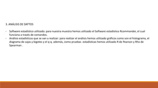 3. ANÁLISIS DE DATTOS
- Software estadístico utilizado: para nuestra muestra hemos utilizado el Software estadístico Rcommander, el cual
funciona a través de comandos.
- Análisis estadísticos que se van a realizar: para realizar el análisis hemos utilizado gráficos como son el histograma, el
diagrama de cajas y bigotes y el q-q. además, como pruebas estadísticas hemos utilizado R de Pearson y Rho de
Spearman .
 