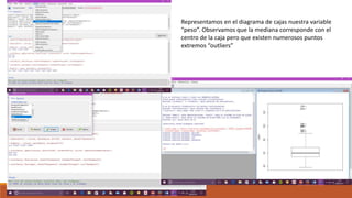Representamos en el diagrama de cajas nuestra variable
“peso”. Observamos que la mediana corresponde con el
centro de la caja pero que existen numerosos puntos
extremos “outliers”
 