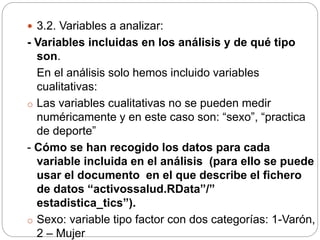  3.2. Variables a analizar:
- Variables incluidas en los análisis y de qué tipo
son.
En el análisis solo hemos incluido variables
cualitativas:
o Las variables cualitativas no se pueden medir
numéricamente y en este caso son: “sexo”, “practica
de deporte”
- Cómo se han recogido los datos para cada
variable incluida en el análisis (para ello se puede
usar el documento en el que describe el fichero
de datos “activossalud.RData”/”
estadistica_tics”).
o Sexo: variable tipo factor con dos categorías: 1-Varón,
2 – Mujer
 