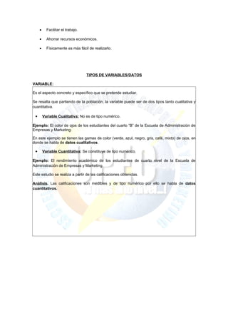 •     Facilitar el trabajo.

     •     Ahorrar recursos económicos.

     •     Físicamente es más fácil de realizarlo.




                                   TIPOS DE VARIABLES/DATOS

VARIABLE:

Es el aspecto concreto y específico que se pretende estudiar.

Se resalta que partiendo de la población, la variable puede ser de dos tipos tanto cualitativa y
cuantitativa.

 •       Variable Cualitativa: No es de tipo numérico.

Ejemplo: El color de ojos de los estudiantes del cuarto “B” de la Escuela de Administración de
Empresas y Marketing.

En este ejemplo se tienen las gamas de color (verde, azul, negro, gris, café, mixto) de ojos, en
donde se habla de datos cualitativos.

 •       Variable Cuantitativa: Se constituye de tipo numérico.

Ejemplo: El rendimiento académico de los estudiantes de cuarto nivel de la Escuela de
Administración de Empresas y Marketing.

Este estudio se realiza a partir de las calificaciones obtenidas.

Análisis. Las calificaciones son medibles y de tipo numérico por ello se habla de datos
cuantitativos.
 