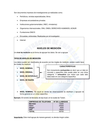 Son documentos impresos de investigaciones ya realizadas como:

   •   Periódicos, revistas especializadas, libros.

   •   Empresas encuestadoras privadas

   •   Instituciones gubernamentales ( INEC, ministerios)

   •   Organismos internacionales, ONU, ONEA, DERECHOS HUMANOS, ACNUR

   •   Fundaciones ONG’S

   •   Encuestas, entrevistas: Realizadas por el investigador.

   •   Internet




                               NIVELES DE MEDICIÓN
Un nivel de medición es la forma de agrupar los datos. Se van a agrupar


TIPOS DE NIVELES DE MEDICIÓN

Los datos pueden ser clasificados de acuerdo con los niveles de medición, existen cuatro tipos
de niveles de medición
                                                             CARACTERÍSTICAS
    • NIVEL NOMINAL
                                           Son mutuamente excluyentes es decir que un dato en
    • NIVEL ORDINAL                        concreto y específico solo puede estar en una única
                                           categoría. Y exhaustivo que indica que cada dato
    • NIVEL DE INTERVALO                   debe estar en una categoría específica.

   •   NIVEL DE RAZÓN




   •   NIVEL NOMINAL: Es aquel en donde las observaciones se clasifican o agrupan de
       forma general sin un orden específico.

Ejemplo: El número de llamadas de tipo local, en la ciudad de Tulcán.

                    EMPRESAS DE TELEFONÍA             Nº DE LLAMADAS
                    Movistar                                13200
                    Claro                                   25500
                    Alegro                                   4000
                    CNT                                     16000
                    TOTAL                                   58700


Importante: Este nivel agrupa de manera general, no denota ningún orden.
 