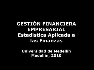 GESTIÓN FINANCIERA EMPRESARIAL Estadística Aplicada a las Finanzas Universidad de Medellín Medellín, 2010 