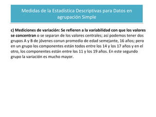 Medidas de la Estadística Descriptivas para Datos en agrupación Simple c) Mediciones de variación: Se refieren a la variabilidad con que los valores se concentran  o se separan de los valores centrales; así podemos tener dos grupos A y B de jóvenes conun promedio de edad semejante, 16 años; pero en un grupo los componentes están todos entre los 14 y los 17 años y en el otro, los componentes están entre los 11 y los 19 años. En este segundo grupo la variación es mucho mayor. 