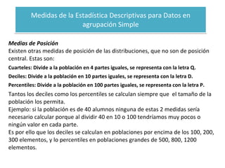 Medidas de la Estadística Descriptivas para Datos en agrupación Simple Medias de Posición Existen otras medidas de posición de las distribuciones, que no son de posición central. Estas son: Cuarteles: Divide a la población en 4 partes iguales, se representa con la letra Q. Deciles: Divide a la población en 10 partes iguales, se representa con la letra D. Percentiles: Divide a la población en 100 partes iguales, se representa con la letra P. Tantos los deciles como los percentiles se calculan siempre que  el tamaño de la población los permita. Ejemplo: si la población es de 40 alumnos ninguna de estas 2 medidas sería necesario calcular porque al dividir 40 en 10 o 100 tendríamos muy pocos o ningún valor en cada parte. Es por ello que los deciles se calculan en poblaciones por encima de los 100, 200, 300 elementos, y lo percentiles en poblaciones grandes de 500, 800, 1200 elementos. 