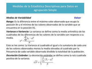 Medidas de la Estadística Descriptivas para Datos en agrupación Simple Medias de Variabilidad  Volver Rango:  Es la diferencia entre el máximo valor observado que ocupa la posición Xn y el mínimo de los valores observados de la variable que se encuentra en la posición X1. Varianza o Variancia:  La varianza se define como la media aritmética de los cuadrados de las diferencias de los valores de la variable con respecto a su media. Esto se lee como: La Varianza al cuadrado el igual a la sumatoria de cada uno de los valores observados menos la media elevadas al cuadrado por la frecuencia de cada variable observada dividido la totalidad de la población. Desviación Estándar:  La desviación estándar se define como la raíz cuadrada positiva de la varianza. 