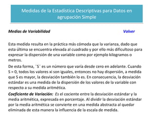 Medidas de la Estadística Descriptivas para Datos en agrupación Simple Medias de Variabilidad  Volver Esta medida resulta en la práctica más cómoda que la varianza, dado que esta última se encuentra elevada al cuadrado y por ello más dificultoso para expresar la dispersión de una variable como por ejemplo kilogramos o metros. De esta forma, ¨S¨ es un número que varía desde cero en adelante. Cuando S = 0, todos los valores xi son iguales, entonces no hay dispersión, a medida que S es mayor, la desviación también lo es. En consecuencia, la desviación estándar es una medida de la dispersión de los valores de la variable con respecto a su medida aritmética. Coeficiente de Variación:  Es   el cociente entre la desviación estándar y la media aritmética, expresada en porcentaje. Al dividir la desviación estándar por la media aritmética se convierte en una medida abstracta al quedar eliminada de esta manera la influencia de la escala de medida. 