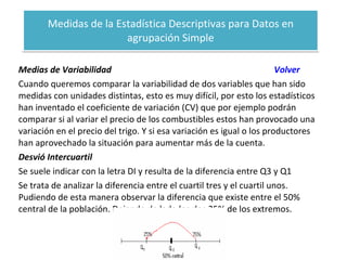 Medidas de la Estadística Descriptivas para Datos en agrupación Simple Medias de Variabilidad  Volver Cuando queremos comparar la variabilidad de dos variables que han sido medidas con unidades distintas, esto es muy difícil, por esto los estadísticos han inventado el coeficiente de variación (CV) que por ejemplo podrán comparar si al variar el precio de los combustibles estos han provocado una variación en el precio del trigo. Y si esa variación es igual o los productores han aprovechado la situación para aumentar más de la cuenta. Desvió Intercuartil Se suele indicar con la letra DI y resulta de la diferencia entre Q3 y Q1 Se trata de analizar la diferencia entre el cuartil tres y el cuartil unos. Pudiendo de esta manera observar la diferencia que existe entre el 50% central de la población. Dejando de lado los dos 25% de los extremos. 