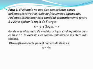 Paso 3. El ejemplo no nos dice con cuántas clases debemos construir la tabla de frecuencias agrupadas. Podemos seleccionar esta cantidad arbitrariamente (entre 5 y 20) o aplicar la regla de Sturgesc = 3, 3 (logn) + 1donde n es el número de medidas y log n es el logaritmo de n en base 10. El valor de c es común redondearlo al entero más cercano. Otra regla razonable para el número de clase es: c = √n