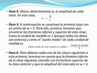 Paso 4. Ahora, determinamos w, la amplitud de cada clase. En este caso,Paso 5: A continuación se construye la primera clase con un ancho de w = 3. Para ello, primero, tenemos que encontrar las fronteras inferior y superior de esta clase. Como la unidad de medida es 1 (porque todos los datos son enteros) y como el "punto medio" de cada unidad de medida esPaso 6. Para obtener cada una de las clases siguientes a esta primera, tenemos en cuenta que la frontera inferior de la clase siguiente coincide con la frontera superior de la clase anterior y que la amplitud del intervalo es w = 3. 