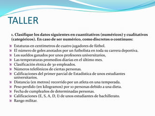 TALLER1. Clasifique los datos siguientes en cuantitativos (numéricos) y cualitativos (categóricos). En caso de ser numérico, como discretos o continuos:Estaturas en centímetros de cuatro jugadores de fútbol.El número de goles anotados por un futbolista en toda su carrera deportiva.Los sueldos ganados por unos profesores universitarios,Las temperaturas promedios diarias en el último mes.Clasificación étnica de 30 empleados.Números telefónicos de ciertas personas.Calificaciones del primer parcial de Estadística de unos estudiantes universitarios. Distancia (en metros) recorrido por un atleta en una temporada.Peso perdido (en kilogramos) por 10 personas debido a una dieta.Fecha de cumpleaños de determinadas personas.Calificaciones (E, S, A, D, I) de unos estudiantes de bachillerato.Rango militar.
