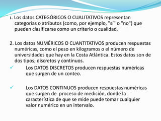 1. Los datos CATEGÓRICOS O CUALITATIVOS representan categorías o atributos (como, por ejemplo, "sí" o "no") que pueden clasificarse como un criterio o cualidad.2. Los datos NUMÉRICOS O CUANTITATIVOS producen respuestas numéricas, como el peso en kilogramos o el número de universidades que hay en la Costa Atlántica. Estos datos son de dos tipos; discretos y continuos.	Los DATOS DISCRETOS producen respuestas numéricas 	que surgen de un conteo. 