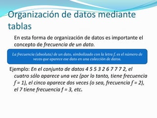 	Los DATOS CONTINUOS producen respuestas numéricas 	que surgen de  proceso de medición, donde la 	característica de que se mide puede tomar cualquier 	valor numérico en un intervalo. Organización de datos mediante tablasEn esta forma de organización de datos es importante el concepto de frecuencia de un dato.Ejemplo: En el conjunto de datos 4 5 5 3 2 6 7 7 7 2, el cuatro sólo aparece una vez (por lo tanto, tiene frecuencia f= 1), el cinco aparece dos veces (o sea, frecuencia f= 2), el 7 tiene frecuencia f = 3, etc.La frecuencia (absoluta) de un dato, simbolizado con la letra f, es el número de veces que aparece ese dato en una colección de datos.