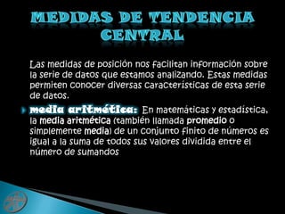    Las medidas de posición nos facilitan información sobre la serie de datos que estamos analizando. Estas medidas permiten conocer diversas características de esta serie de datos.media aritmética:En matemáticas y estadística, la media aritmética (también llamada promedio o simplemente media) de un conjunto finito de números es igual a la suma de todos sus valores dividida entre el número de sumandosMedidas de tendencia central