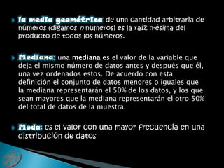 la media geométrica de una cantidad arbitraria de números (digamos n números) es la raíz n-ésima del producto de todos los números.Mediana: una mediana es el valor de la variable que deja el mismo número de datos antes y después que él, una vez ordenados estos. De acuerdo con esta definición el conjunto de datos menores o iguales que la mediana representarán el 50% de los datos, y los que sean mayores que la mediana representarán el otro 50% del total de datos de la muestra.Moda: es el valor con una mayor frecuencia en una distribución de datos 