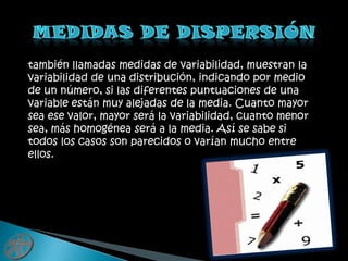 Medidas de dispersióntambién llamadas medidas de variabilidad, muestran la variabilidad de una distribución, indicando por medio de un número, si las diferentes puntuaciones de una variable están muy alejadas de la media. Cuanto mayor sea ese valor, mayor será la variabilidad, cuanto menor sea, más homogénea será a la media. Así se sabe si todos los casos son parecidos o varían mucho entre ellos.