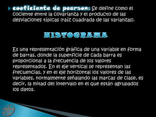 coeficiente de pearson:Se define como el cociente entre la covarianza y el producto de las desviaciones típicas (raíz cuadrada de las varianzas).HISTOGRAMA   Es una representación gráfica de una variable en forma de barras, donde la superficie de cada barra es proporcional a la frecuencia de los valores representados. En el eje vertical se representan las frecuencias, y en el eje horizontal los valores de las variables, normalmente señalando las marcas de clase, es decir, la mitad del intervalo en el que están agrupados los datos.