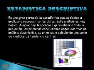    ESTADISTICA DESCRIPTIVAEs una gran parte de la estadística que se dedica a analizar y representar los datos. Este análisis es muy básico. Aunque hay tendencia a generalizar a toda la población, las primeras conclusiones obtenidas tras un análisis descriptivo, es un estudio calculando una serie de medidas de tendencia central.
