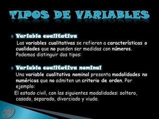 Variable cualitativaLas variables cualitativas se refieren a características o cualidades que no pueden ser medidas con números. Podemos distinguir dos tipos:Variable cualitativa nominalUna variable cualitativa nominal presenta modalidades no numéricas que no admiten un criterio de orden. Por ejemplo:  El estado civil, con las siguientes modalidades: soltero, casado, separado, divorciado y viudo.Tipos de variables